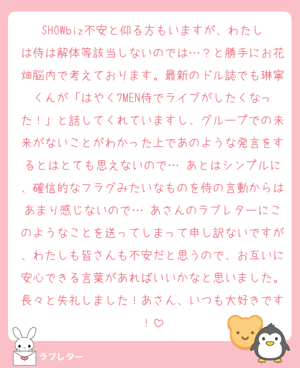 SHOWbiz不安と仰る方もいますが、わたしは侍は解体等該当しないのでは…？と勝手にお花畑脳内で考えております。最新のドル誌でも琳寧くんが「はやく7MEN侍でライブがしたくなった！」と話してくれていますし、グループでの未来がないことがわかった上であのような発言をするとはとても思えないので… あとはシンプルに、確信的なフラグみたいなものを侍の言動からはあまり感じないので… あさんのラブレターにこのようなことを送ってしまって申し訳ないですが、わたしも皆さんも不安だと思うので、お互いに安心できる言葉があればいいかなと思いました。長々と失礼しました！あさん、いつも大好きです！