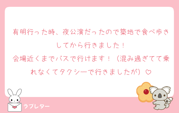 有明行った時、夜公演だったので築地で食べ歩きしてから行きました！
会場近くまでバスで行けます！（混み過ぎてて乗れなくてタクシーで行きましたが）
