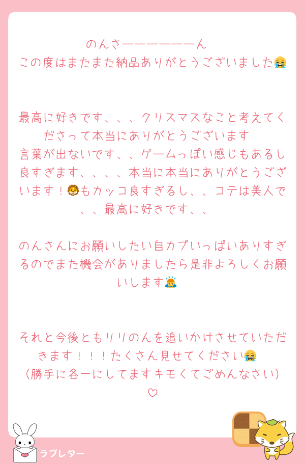 のんさーーーーーーん
この度はまたまた納品ありがとうございました😭

最高に好きです、、、クリスマスなこと考えてくださって本当にありがとうございます
言葉が出ないです、、ゲームっぽい感じもあるし良すぎます、、、、本当に本当にありがとうございます！🦁もカッコ良すぎるし、、コテは美人で、、最高に好きです、、

のんさんにお願いしたい自カプいっぱいありすぎるのでまた機会がありましたら是非よろしくお願いします🙇


それと今後ともリリのんを追いかけさせていただきます！！！たくさん見せてください😭
（勝手に各一にしてますキモくてごめんなさい）