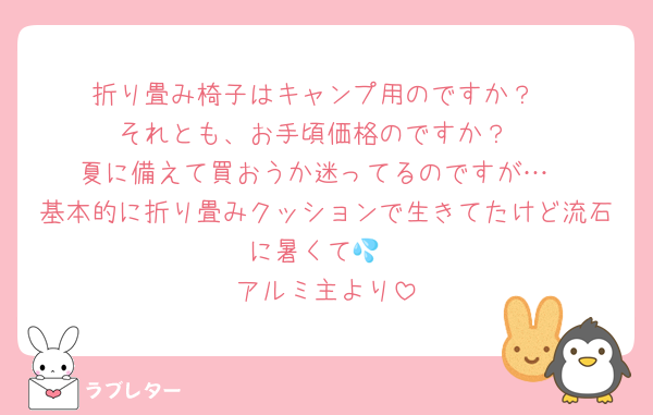 折り畳み椅子はキャンプ用のですか？
それとも、お手頃価格のですか？
夏に備えて買おうか迷ってるのですが…
基本的に折り畳みクッションで生きてたけど流石に暑くて💦
アルミ主より