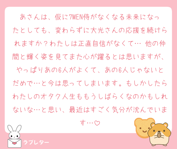 あさんは、仮に7MEN侍がなくなる未来になったとしても、変わらずに大光さんの応援を続けられますか？わたしは正直自信がなくて… 他の仲間と輝く姿を見てまた心が躍るとは思いますが、やっぱりあの6人がよくて、あの6人じゃないとだめで…と今は思ってしまいます。もしかしたらわたしのオタク人生ももうしばらくなのかもしれないな…と思い、最近はすごく気分が沈んでいます…