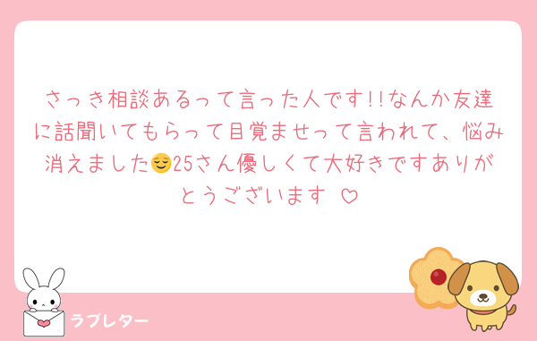 さっき相談あるって言った人です!!なんか友達に話聞いてもらって目覚ませって言われて、悩み消えました😌25さん優しくて大好きですありがとうございます♥️