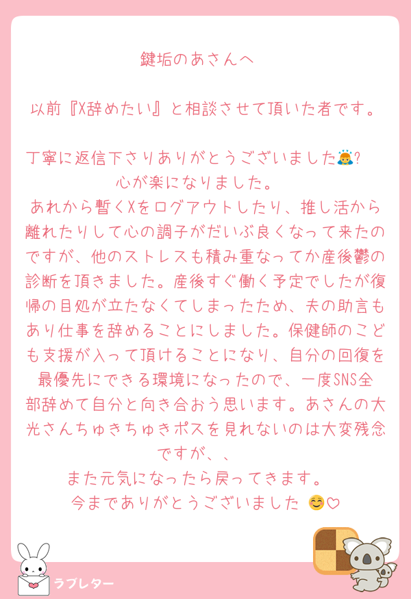 鍵垢のあさんへ

以前『X辞めたい』と相談させて頂いた者です。
丁寧に返信下さりありがとうございました🙇✨
心が楽になりました。
あれから暫くXをログアウトしたり、推し活から離れたりして心の調子がだいぶ良くなって来たのですが、他のストレスも積み重なってか産後鬱の診断を頂きました。産後すぐ働く予定でしたが復帰の目処が立たなくてしまったため、夫の助言もあり仕事を辞めることにしました。保健師のこども支援が入って頂けることになり、自分の回復を最優先にできる環境になったので、一度SNS全部辞めて自分と向き合おう思います。あさんの大光さんちゅきちゅきポスを見れないのは大変残念ですが、、
また元気になったら戻ってきます。
今までありがとうございました☺️💜