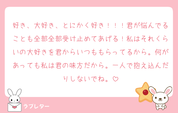 好き、大好き、とにかく好き！！！君が悩んでることも全部全部受け止めてあげる！私はそれくらいの大好きを君からいつももらってるから。何があっても私は君の味方だから。一人で抱え込んだりしないでね。