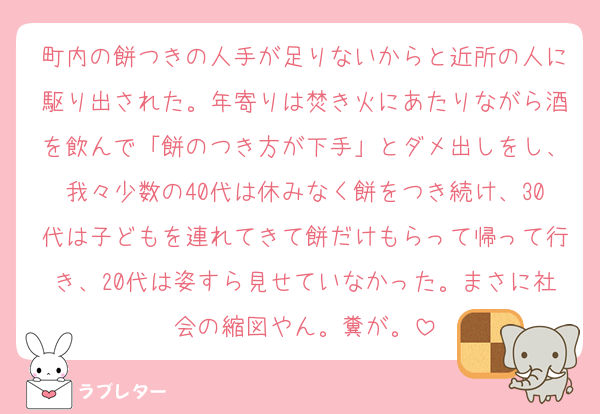 町内の餅つきの人手が足りないからと近所の人に駆り出された。年寄りは焚き火にあたりながら酒を飲んで「餅のつき方が下手」とダメ出しをし、我々少数の40代は休みなく餅をつき続け、30代は子どもを連れてきて餅だけもらって帰って行き、20代は姿すら見せていなかった。まさに社会の縮図やん。糞が。