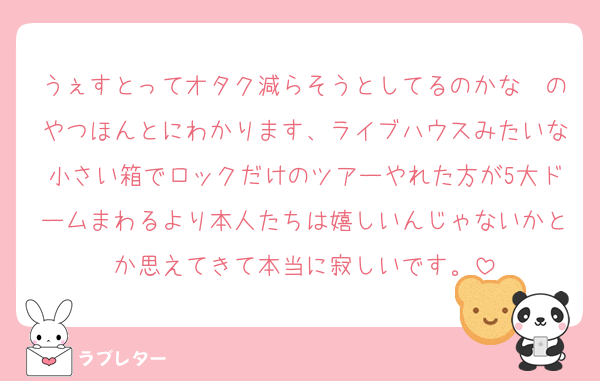 うぇすとってオタク減らそうとしてるのかな〜のやつほんとにわかります、ライブハウスみたいな小さい箱でロックだけのツアーやれた方が5大ドームまわるより本人たちは嬉しいんじゃないかとか思えてきて本当に寂しいです。
