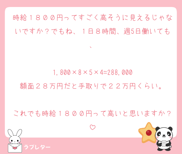 時給１８００円ってすごく高そうに見えるじゃないですか？でもね、１日８時間、週5日働いても、

1,800×8×5×4=288,000
額面２８万円だと手取りで２２万円くらい。

これでも時給１８００円って高いと思いますか？