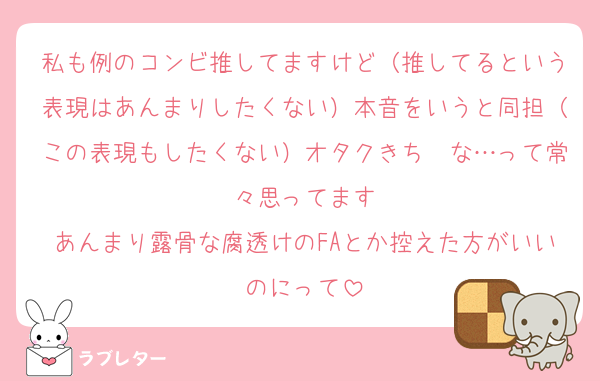 私も例のコンビ推してますけど（推してるという表現はあんまりしたくない）本音をいうと同担（この表現もしたくない）オタクきち〜な…って常々思ってます
あんまり露骨な腐透けのFAとか控えた方がいいのにって