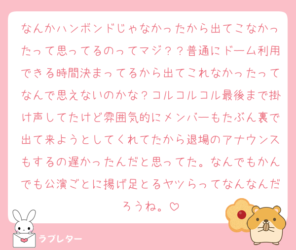 なんかハンボンドじゃなかったから出てこなかったって思ってるのってマジ？？普通にドーム利用できる時間決まってるから出てこれなかったってなんで思えないのかな？コルコルコル最後まで掛け声してたけど雰囲気的にメンバーもたぶん裏で出て来ようとしてくれてたから退場のアナウンスもするの遅かったんだと思ってた。なんでもかんでも公演ごとに揚げ足とるヤツらってなんなんだろうね。