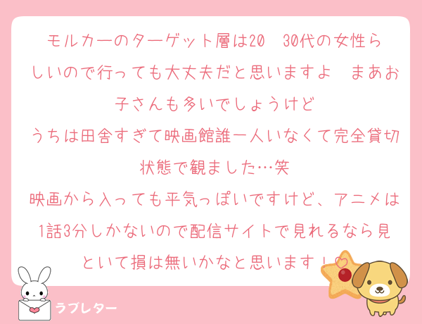 モルカーのターゲット層は20〜30代の女性らしいので行っても大丈夫だと思いますよ〜まあお子さんも多いでしょうけど
うちは田舎すぎて映画館誰一人いなくて完全貸切状態で観ました…笑
映画から入っても平気っぽいですけど、アニメは1話3分しかないので配信サイトで見れるなら見といて損は無いかなと思います！