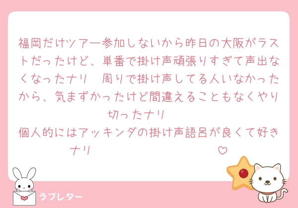 福岡だけツアー参加しないから昨日の大阪がラストだったけど、単番で掛け声頑張りすぎて声出なくなったナリ🥺周りで掛け声してる人いなかったから、気まずかったけど間違えることもなくやり切ったナリ‼️‼️
個人的にはアッキンダの掛け声語呂が良くて好きナリ🫶🏻🫶🏻🫶🏻🫶🏻🫶🏻