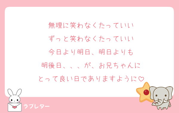 無理に笑わなくたっていい
ずっと笑わなくたっていい
今日より明日、明日よりも
明後日、、、が、お兄ちゃんに
とって良い日でありますように