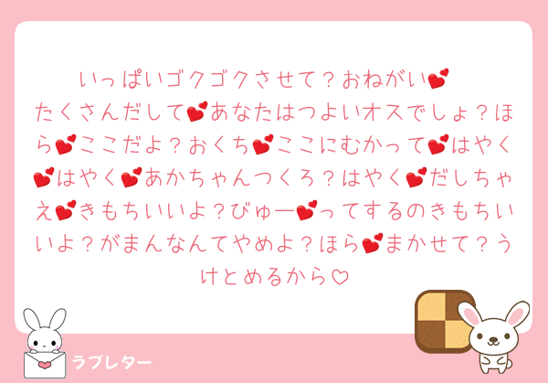 いっぱいゴクゴクさせて？おねがい💕
たくさんだして💕あなたはつよいオスでしょ？ほら💕ここだよ？おくち💕ここにむかって💕はやく💕はやく💕あかちゃんつくろ？はやく💕だしちゃえ💕きもちいいよ？びゅー💕ってするのきもちいいよ？がまんなんてやめよ？ほら💕まかせて？うけとめるから