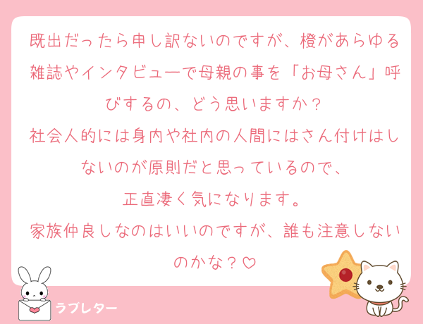 既出だったら申し訳ないのですが、橙があらゆる雑誌やインタビューで母親の事を「お母さん」呼びするの、どう思いますか？
社会人的には身内や社内の人間にはさん付けはしないのが原則だと思っているので、
正直凄く気になります。
家族仲良しなのはいいのですが、誰も注意しないのかな？
