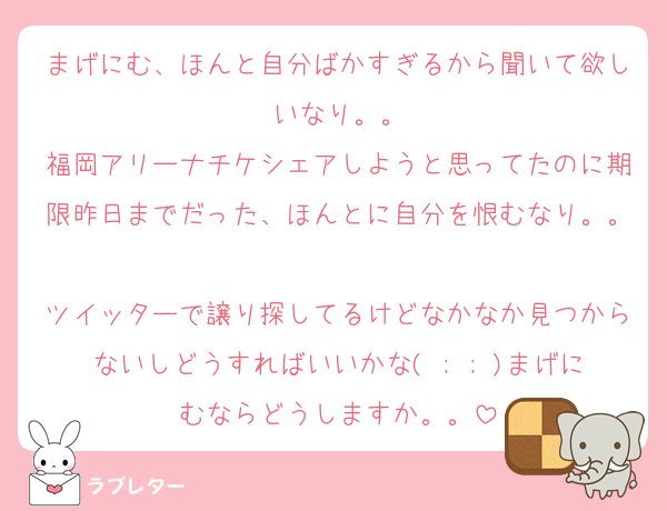 まげにむ、ほんと自分ばかすぎるから聞いて欲しいなり。。
福岡アリーナチケシェアしようと思ってたのに期限昨日までだった、ほんとに自分を恨むなり。。
ツイッターで譲り探してるけどなかなか見つからないしどうすればいいかな( ; ; )まげにむならどうしますか。。
