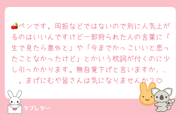 🍒ペンです。同拒などではないので別に人気上がるのはいいんですけど一部狩られた人の言葉に「生で見たら意外と」や「今までかっこいいと思ったことなかったけど」とかいう枕詞が付くのに少し引っかかります。無自覚下げと言いますか、、。まげにむや皆さんは気になりませんか？