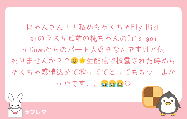 にゃんさん！！私めちゃくちゃFly Higherのラスサビ前の桃ちゃんのIt's goin'Downからのパート大好きなんですけど伝わりませんか？？😥🌟生配信で披露された時めちゃくちゃ感情込めて歌っててとってもカッコよかったです、、😭😭😭