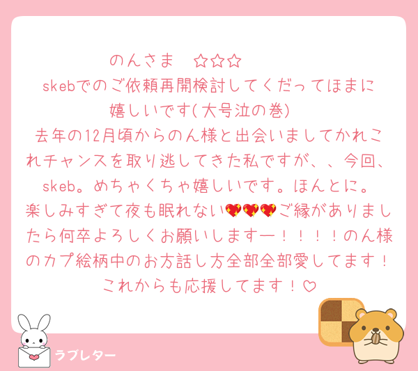 のんさま〜☆☆☆❣️❣️❣️
skebでのご依頼再開検討してくだってほまに嬉しいです(大号泣の巻)
去年の12月頃からのん様と出会いましてかれこれチャンスを取り逃してきた私ですが、、今回、skeb。めちゃくちゃ嬉しいです。ほんとに。楽しみすぎて夜も眠れない💖💖💖ご縁がありましたら何卒よろしくお願いしますー！！！！のん様のカプ絵柄中のお方話し方全部全部愛してます！これからも応援してます！