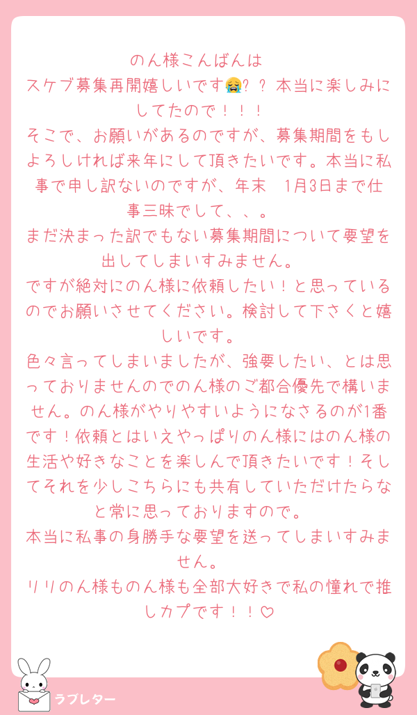 のん様こんばんは♡
スケブ募集再開嬉しいです😭✨✨本当に楽しみにしてたので！！！
そこで、お願いがあるのですが、募集期間をもしよろしければ来年にして頂きたいです。本当に私事で申し訳ないのですが、年末〜1月3日まで仕事三昧でして、、。
まだ決まった訳でもない募集期間について要望を出してしまいすみません。
ですが絶対にのん様に依頼したい！と思っているのでお願いさせてください。検討して下さくと嬉しいです。
色々言ってしまいましたが、強要したい、とは思っておりませんのでのん様のご都合優先で構いません。のん様がやりやすいようになさるのが1番です！依頼とはいえやっぱりのん様にはのん様の生活や好きなことを楽しんで頂きたいです！そしてそれを少しこちらにも共有していただけたらなと常に思っておりますので。
本当に私事の身勝手な要望を送ってしまいすみません。
リリのん様ものん様も全部大好きで私の憧れで推しカプです！！