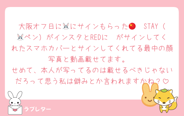 大阪オフ日に🐰にサインもらった🇨🇳STAY（🦙ペン）がインスタとREDに🐰がサインしてくれたスマホカバーとサインしてくれてる最中の顔写真と動画載せてます。
せめて、本人が写ってるのは載せるべきじゃないだろって思う私は僻みとか言われますかね？