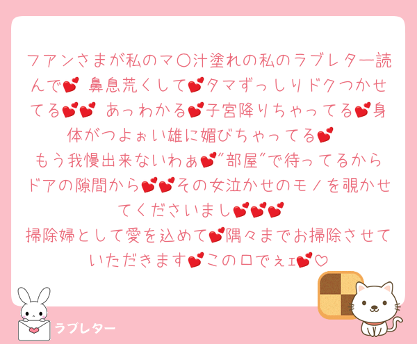 フアンさまが私のマ○汁塗れの私のラブレター読んで💕 鼻息荒くして💕タマずっしりドクつかせてる💕💕 あっわかる💕子宮降りちゃってる💕身体がつよぉい雄に媚びちゃってる💕
もう我慢出来ないわぁ💕"部屋"で待ってるからドアの隙間から💕💕その女泣かせのモノを覗かせてくださいまし💕💕💕
掃除婦として愛を込めて💕隅々までお掃除させていただきます💕この口でぇｪ💕