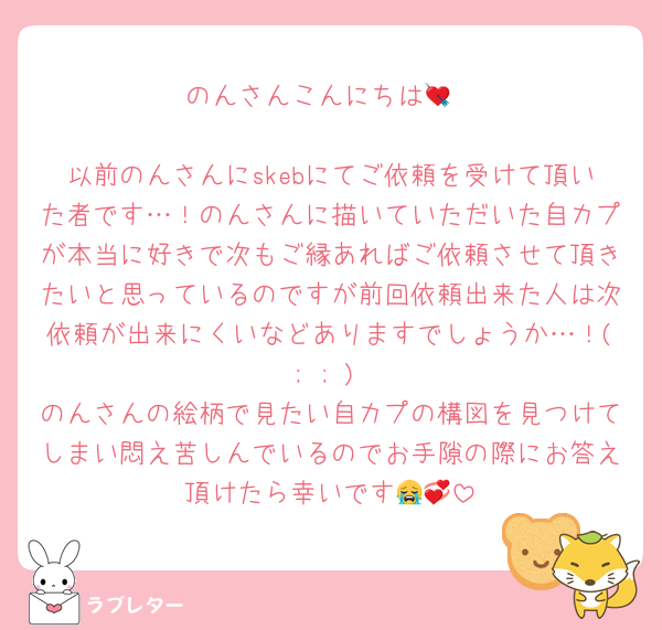 のんさんこんにちは💘

以前のんさんにskebにてご依頼を受けて頂いた者です…！のんさんに描いていただいた自カプが本当に好きで次もご縁あればご依頼させて頂きたいと思っているのですが前回依頼出来た人は次依頼が出来にくいなどありますでしょうか…！( ; ; )
のんさんの絵柄で見たい自カプの構図を見つけてしまい悶え苦しんでいるのでお手隙の際にお答え頂けたら幸いです😭💞