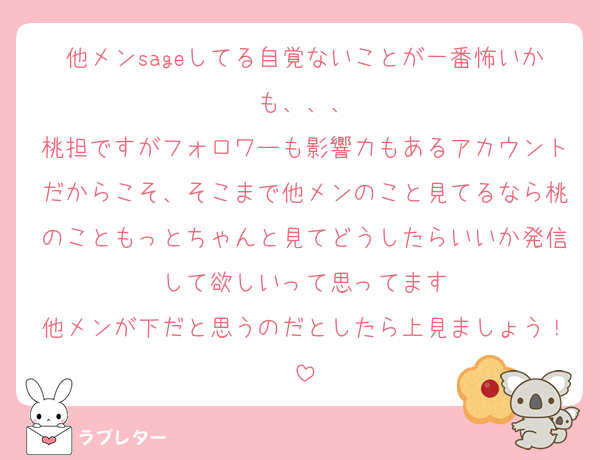 他メンsageしてる自覚ないことが一番怖いかも、、、
桃担ですがフォロワーも影響力もあるアカウントだからこそ、そこまで他メンのこと見てるなら桃のこともっとちゃんと見てどうしたらいいか発信して欲しいって思ってます
他メンが下だと思うのだとしたら上見ましょう！