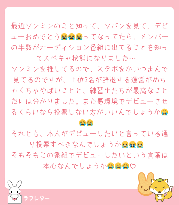 最近ソンミンのこと知って、ソパンを見て、デビューおめでとう😭😭😭ってなってたら、メンバーの半数がオーディション番組に出てることを知ってスペキャ状態になりました…
ソンミンを推してるので、スタボをかいつまんで見てるのですが、上位3名が辞退する運営がめちゃくちゃやばいことと、練習生たちが最高なことだけは分かりました。また悪環境でデビューさせるくらいなら投票しない方がいいんでしょうか😭😭😭
それとも、本人がデビューしたいと言っている通り投票すべきなんでしょうか😭😭😭
そもそもこの番組でデビューしたいという言葉は本心なんでしょうか😭😭😭