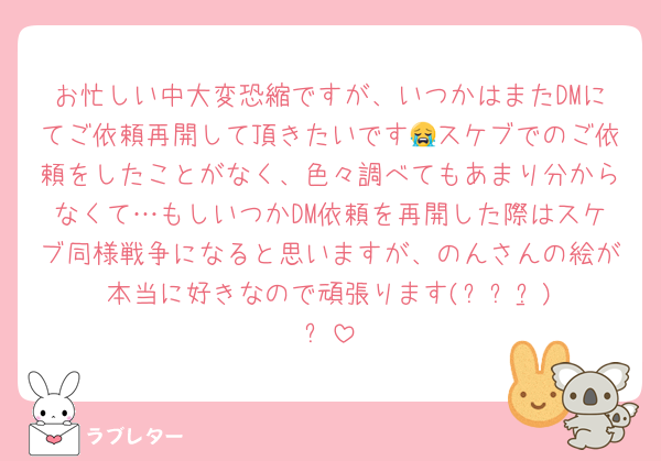 お忙しい中大変恐縮ですが、いつかはまたDMにてご依頼再開して頂きたいです😭スケブでのご依頼をしたことがなく、色々調べてもあまり分からなくて…もしいつかDM依頼を再開した際はスケブ同様戦争になると思いますが、のんさんの絵が本当に好きなので頑張ります(ง •̀_•́)ง
