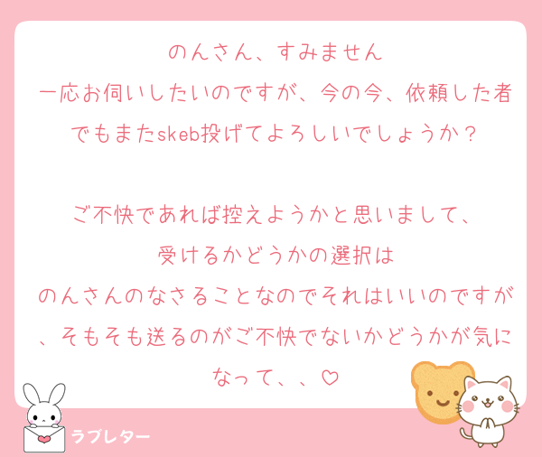 のんさん、すみません
一応お伺いしたいのですが、今の今、依頼した者でもまたskeb投げてよろしいでしょうか？

ご不快であれば控えようかと思いまして、
受けるかどうかの選択は
のんさんのなさることなのでそれはいいのですが、そもそも送るのがご不快でないかどうかが気になって、、