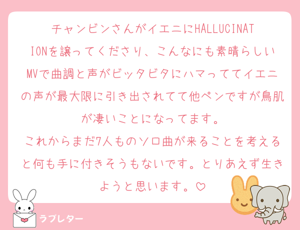 チャンビンさんがイエニにHALLUCINATIONを譲ってくださり、こんなにも素晴らしいMVで曲調と声がビッタビタにハマっててイエニの声が最大限に引き出されてて他ペンですが鳥肌が凄いことになってます。
これからまだ7人ものソロ曲が来ることを考えると何も手に付きそうもないです。とりあえず生きようと思います。