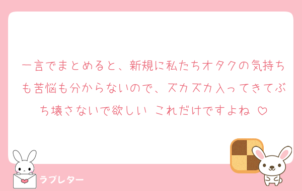 一言でまとめると、新規に私たちオタクの気持ちも苦悩も分からないので、ズカズカ入ってきてぶち壊さないで欲しい‼️これだけですよね‼️