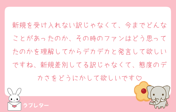 新規を受け入れない訳じゃなくて、今までどんなことがあったのか、その時のファンはどう思ってたのかを理解してからデカデカと発言して欲しいですね、新規差別してる訳じゃなくて、態度のデカさをどうにかして欲しいです