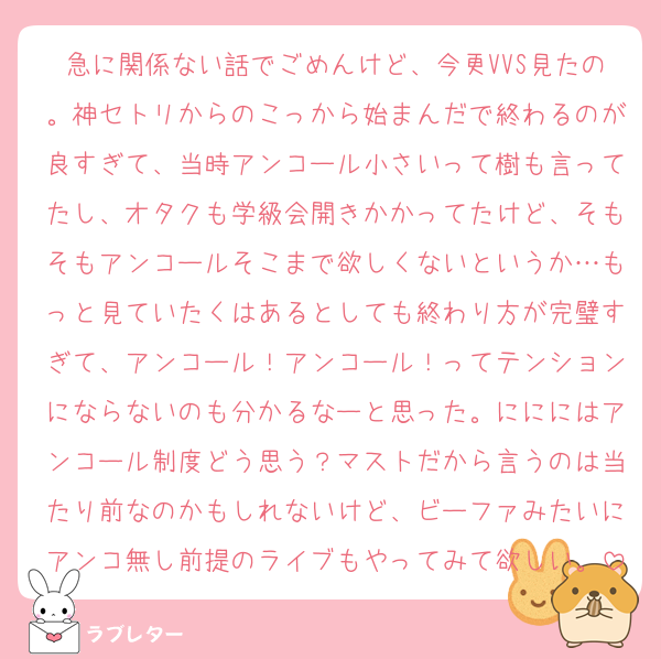 急に関係ない話でごめんけど、今更VVS見たの。神セトリからのこっから始まんだで終わるのが良すぎて、当時アンコール小さいって樹も言ってたし、オタクも学級会開きかかってたけど、そもそもアンコールそこまで欲しくないというか…もっと見ていたくはあるとしても終わり方が完璧すぎて、アンコール！アンコール！ってテンションにならないのも分かるなーと思った。にににはアンコール制度どう思う？マストだから言うのは当たり前なのかもしれないけど、ビーファみたいにアンコ無し前提のライブもやってみて欲しい。