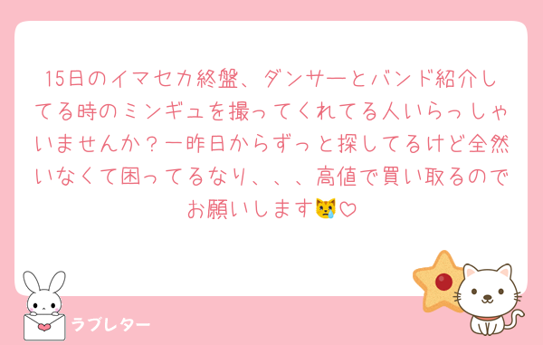 15日のイマセカ終盤、ダンサーとバンド紹介してる時のミンギュを撮ってくれてる人いらっしゃいませんか？一昨日からずっと探してるけど全然いなくて困ってるなり、、、高値で買い取るのでお願いします😿