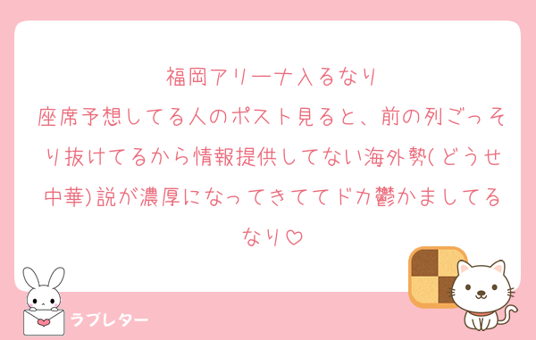福岡アリーナ入るなり
座席予想してる人のポスト見ると、前の列ごっそり抜けてるから情報提供してない海外勢(どうせ中華)説が濃厚になってきててドカ鬱かましてるなり