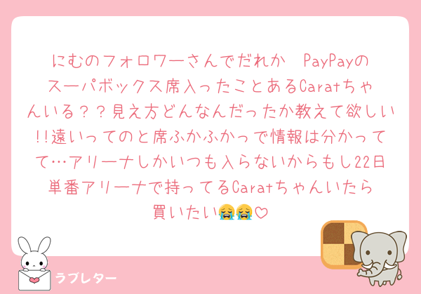 にむのフォロワーさんでだれか〜PayPayのスーパボックス席入ったことあるCaratちゃんいる？？見え方どんなんだったか教えて欲しい!!遠いってのと席ふかふかっで情報は分かってて…アリーナしかいつも入らないからもし22日単番アリーナで持ってるCaratちゃんいたら買いたい😭😭