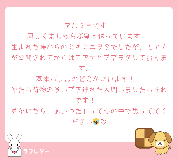 アルミ主です
同じくましゅらぶ割と送っています♡
生まれた時からのミキミニヲタでしたが、モアナが公開されてからはモアナとプアヲタしております。
基本パレルのどこかにいます！
やたら荷物の多いプア連れた人間いましたらそれです！
見かけたら「あいつだ」って心の中で思っててください🤣