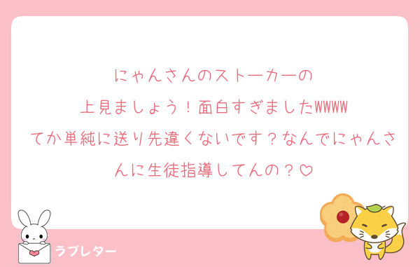 にゃんさんのストーカーの
上見ましょう！面白すぎましたWWWW
てか単純に送り先違くないです？なんでにゃんさんに生徒指導してんの？