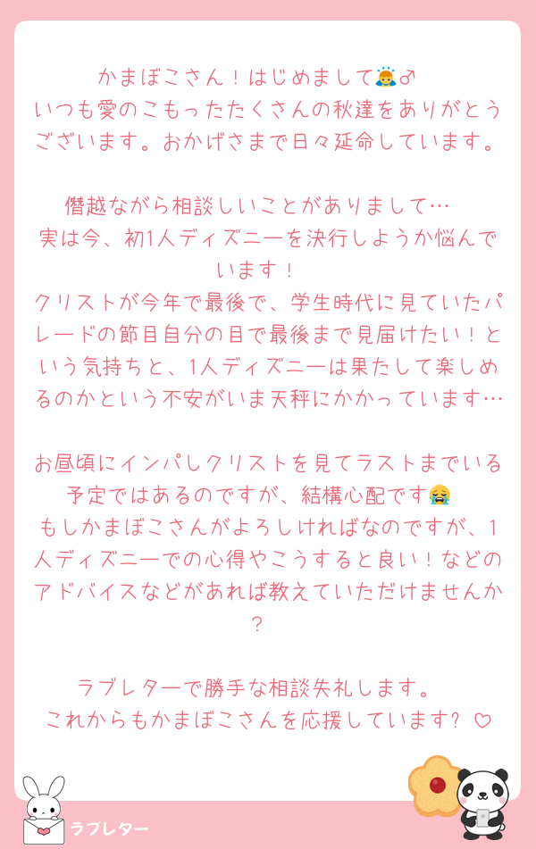 かまぼこさん！はじめまして🙇‍♂️
いつも愛のこもったたくさんの秋達をありがとうございます。おかげさまで日々延命しています。
僭越ながら相談しいことがありまして…
実は今、初1人ディズニーを決行しようか悩んでいます！
クリストが今年で最後で、学生時代に見ていたパレードの節目自分の目で最後まで見届けたい！という気持ちと、1人ディズニーは果たして楽しめるのかという不安がいま天秤にかかっています…
お昼頃にインパしクリストを見てラストまでいる予定ではあるのですが、結構心配です😭
もしかまぼこさんがよろしければなのですが、1人ディズニーでの心得やこうすると良い！などのアドバイスなどがあれば教えていただけませんか？

ラブレターで勝手な相談失礼します。
これからもかまぼこさんを応援しています✨