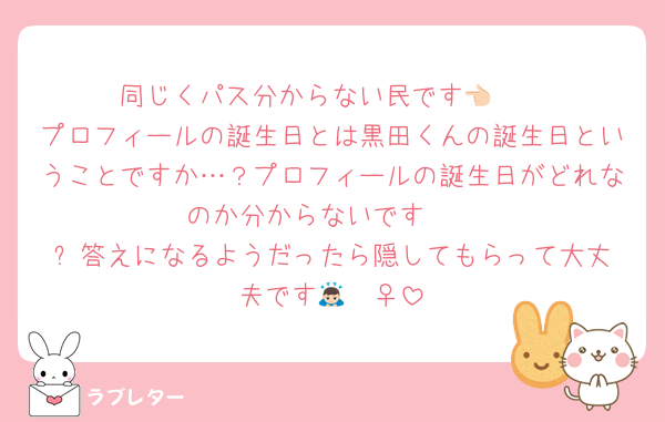 同じくパス分からない民です👈🏻
プロフィールの誕生日とは黒田くんの誕生日ということですか…？プロフィールの誕生日がどれなのか分からないです🥺
⬆️答えになるようだったら隠してもらって大丈夫です🙇🏻‍♀️