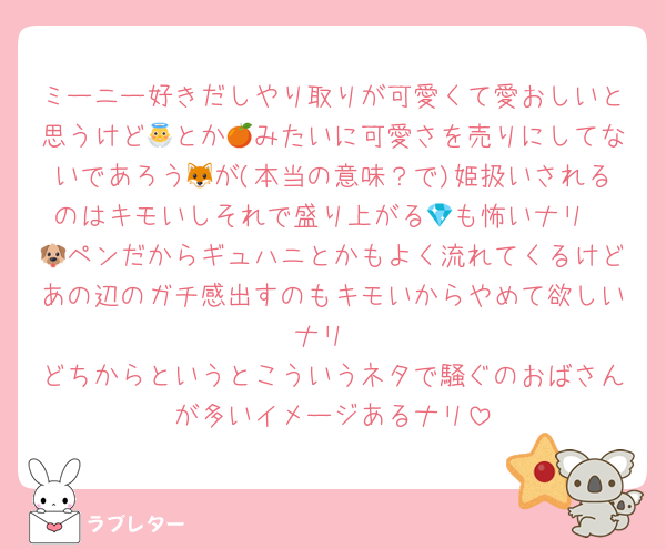 ミーニー好きだしやり取りが可愛くて愛おしいと思うけど👼とか🍊みたいに可愛さを売りにしてないであろう🦊が(本当の意味？で)姫扱いされるのはキモいしそれで盛り上がる💎も怖いナリ
🐶ペンだからギュハニとかもよく流れてくるけどあの辺のガチ感出すのもキモいからやめて欲しいナリ
どちからというとこういうネタで騒ぐのおばさんが多いイメージあるナリ
