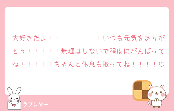 大好きだよ！！！！！！！！いつも元気をありがとう！！！！！無理はしないで程度にがんばってね！！！！！ちゃんと休息も取ってね！！！！