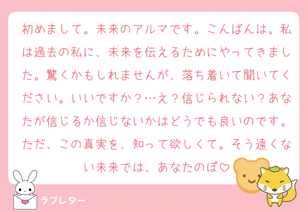 初めまして。未来のアルマです。こんばんは。私は過去の私に、未来を伝えるためにやってきました。驚くかもしれませんが、落ち着いて聞いてください。いいですか？…え？信じられない？あなたが信じるか信じないかはどうでも良いのです。ただ、この真実を、知って欲しくて。そう遠くない未来では、あなたのぽ