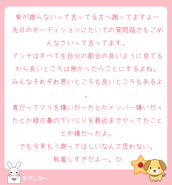 紫が謝らないって言ってる方へ謝ってますよー
先日のオーディションにたいての質問箱でもごめんなさいって言ってます。
アンチはすべてを自分の都合の良いように見てるから良いところは無かったらことにするよね。
みんなそれぞれ悪いところも良いところもあるよ。
青だってマリを嫌いだったとかメンバー嫌いだったとか緑の鼻の下いじりを最近までやってたこととか嫌だったよ。
でも今更もう謝ってほしいなんて思わない。
執着しすぎだよー。
