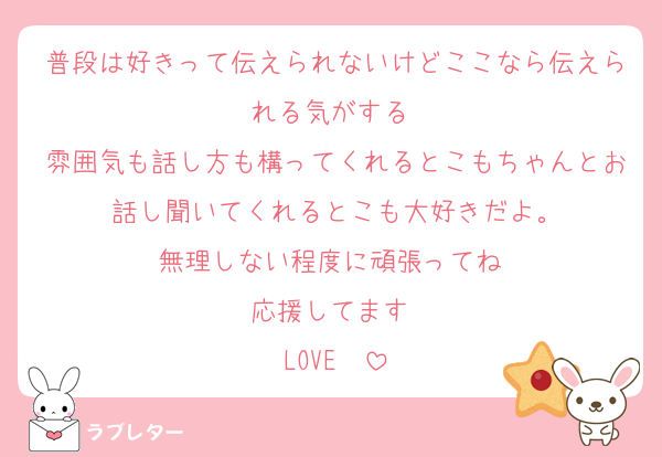 普段は好きって伝えられないけどここなら伝えられる気がする‼️
雰囲気も話し方も構ってくれるとこもちゃんとお話し聞いてくれるとこも大好きだよ。
無理しない程度に頑張ってね‼️
応援してます‼️
LOVE❤️