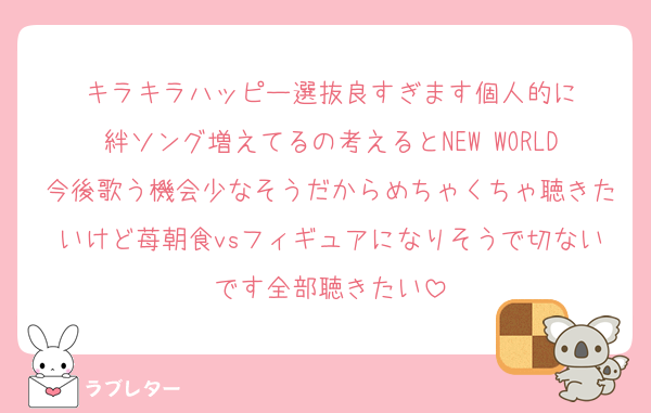キラキラハッピー選抜良すぎます個人的に
絆ソング増えてるの考えるとNEW WORLD今後歌う機会少なそうだからめちゃくちゃ聴きたいけど苺朝食vsフィギュアになりそうで切ないです全部聴きたい