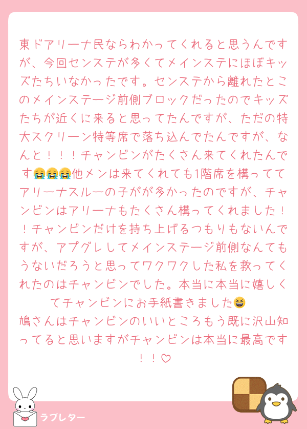 東ドアリーナ民ならわかってくれると思うんですが、今回センステが多くてメインステにほぼキッズたちいなかったです。センステから離れたとこのメインステージ前側ブロックだったのでキッズたちが近くに来ると思ってたんですが、ただの特大スクリーン特等席で落ち込んでたんですが、なんと！！！チャンビンがたくさん来てくれたんです😭😭😭他メンは来てくれても1階席を構っててアリーナスルーの子がが多かったのですが、チャンビンはアリーナもたくさん構ってくれました！！チャンビンだけを持ち上げるつもりもないんですが、アプグレしてメインステージ前側なんてもうないだろうと思ってワクワクした私を救ってくれたのはチャンビンでした。本当に本当に嬉しくてチャンビンにお手紙書きました😆
鳩さんはチャンビンのいいところもう既に沢山知ってると思いますがチャンビンは本当に最高です！！