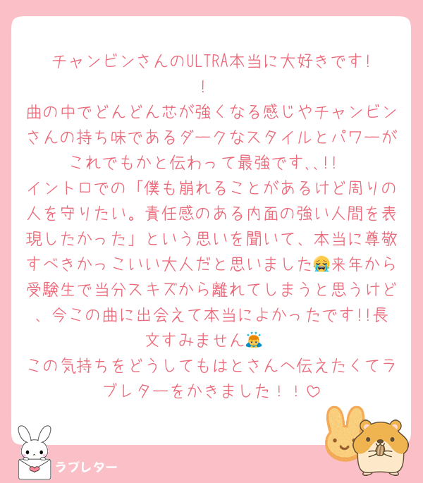 チャンビンさんのULTRA本当に大好きです!!
曲の中でどんどん芯が強くなる感じやチャンビンさんの持ち味であるダークなスタイルとパワーがこれでもかと伝わって最強です､､!!
イントロでの「僕も崩れることがあるけど周りの人を守りたい。責任感のある内面の強い人間を表現したかった」という思いを聞いて、本当に尊敬すべきかっこいい大人だと思いました😭来年から受験生で当分スキズから離れてしまうと思うけど、今この曲に出会えて本当によかったです!!長文すみません🙇
この気持ちをどうしてもはとさんへ伝えたくてラブレターをかきました！！