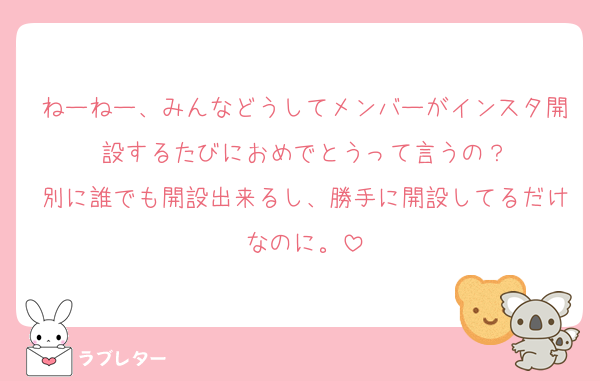 ねーねー、みんなどうしてメンバーがインスタ開設するたびにおめでとうって言うの？
別に誰でも開設出来るし、勝手に開設してるだけなのに。
